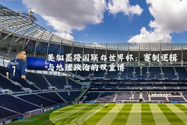 美加墨跨国联办世界杯:赛制逻辑与地理政治的双重博弈
