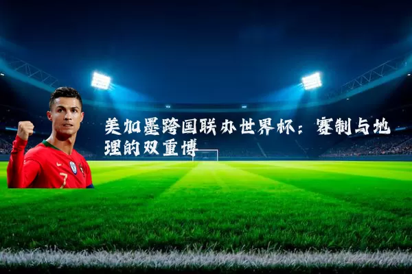 美加墨跨国联办世界杯:赛制与地理的双重博弈